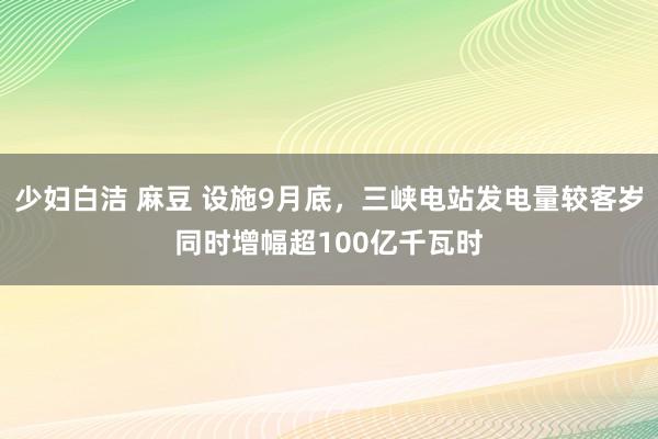 少妇白洁 麻豆 设施9月底，三峡电站发电量较客岁同时增幅超100亿千瓦时