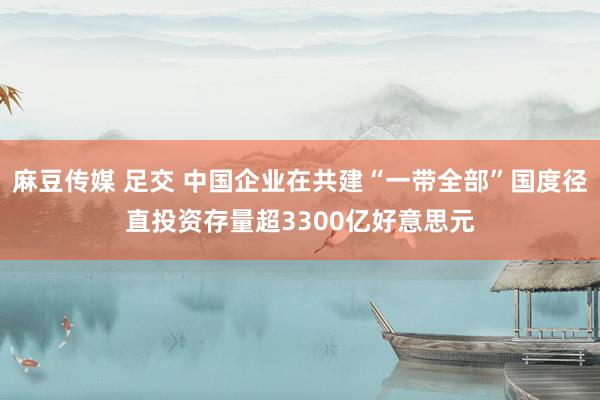 麻豆传媒 足交 中国企业在共建“一带全部”国度径直投资存量超3300亿好意思元