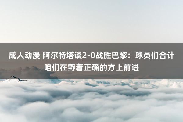 成人动漫 阿尔特塔谈2-0战胜巴黎：球员们合计咱们在野着正确的方上前进