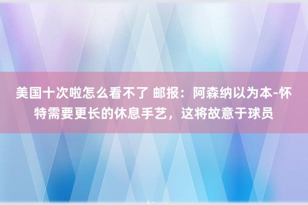 美国十次啦怎么看不了 邮报：阿森纳以为本-怀特需要更长的休息手艺，这将故意于球员