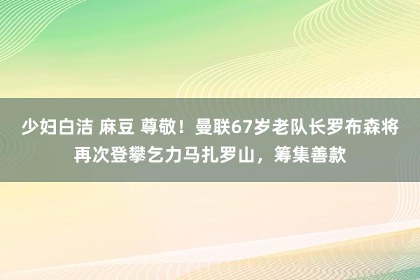 少妇白洁 麻豆 尊敬！曼联67岁老队长罗布森将再次登攀乞力马扎罗山，筹集善款