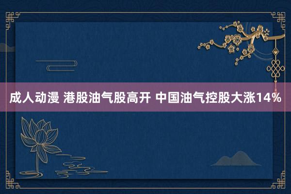 成人动漫 港股油气股高开 中国油气控股大涨14%