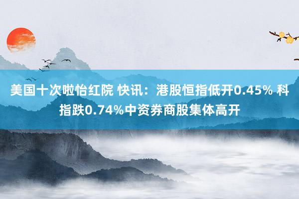 美国十次啦怡红院 快讯：港股恒指低开0.45% 科指跌0.74%中资券商股集体高开