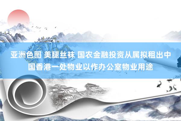 亚洲色图 美腿丝袜 国农金融投资从属拟租出中国香港一处物业以作办公室物业用途