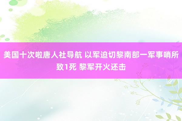 美国十次啦唐人社导航 以军迫切黎南部一军事哨所致1死 黎军开火还击