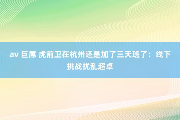 av 巨屌 虎前卫在杭州还是加了三天班了：线下挑战扰乱超卓