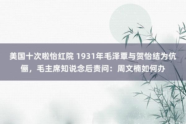 美国十次啦怡红院 1931年毛泽覃与贺怡结为伉俪，毛主席知说念后责问：周文楠如何办