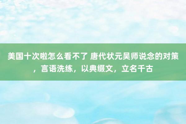 美国十次啦怎么看不了 唐代状元吴师说念的对策，言语洗练，以典缀文，立名千古