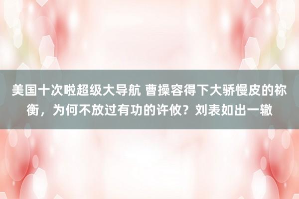 美国十次啦超级大导航 曹操容得下大骄慢皮的祢衡，为何不放过有功的许攸？刘表如出一辙