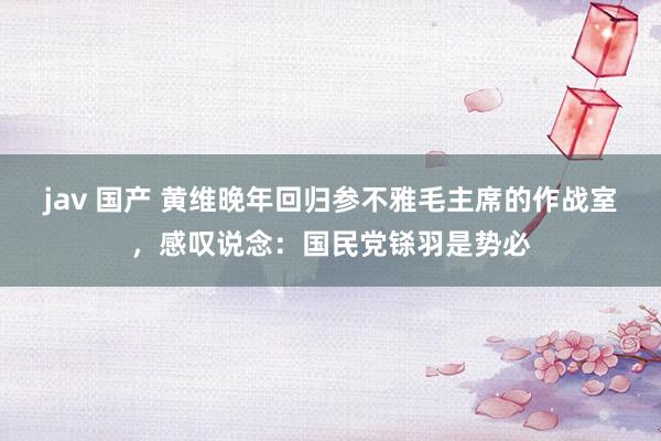 jav 国产 黄维晚年回归参不雅毛主席的作战室，感叹说念：国民党铩羽是势必