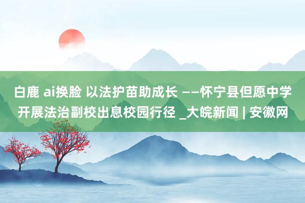 白鹿 ai换脸 以法护苗助成长 ——怀宁县但愿中学开展法治副校出息校园行径 _大皖新闻 | 安徽网