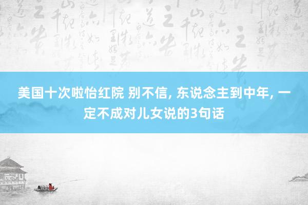 美国十次啦怡红院 别不信， 东说念主到中年， 一定不成对儿女说的3句话