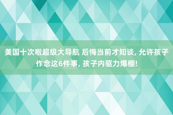 美国十次啦超级大导航 后悔当前才知谈， 允许孩子作念这6件事， 孩子内驱力爆棚!