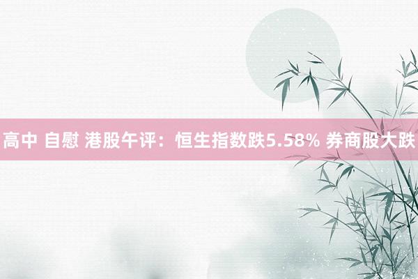 高中 自慰 港股午评：恒生指数跌5.58% 券商股大跌