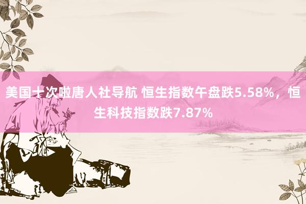 美国十次啦唐人社导航 恒生指数午盘跌5.58%，恒生科技指数跌7.87%