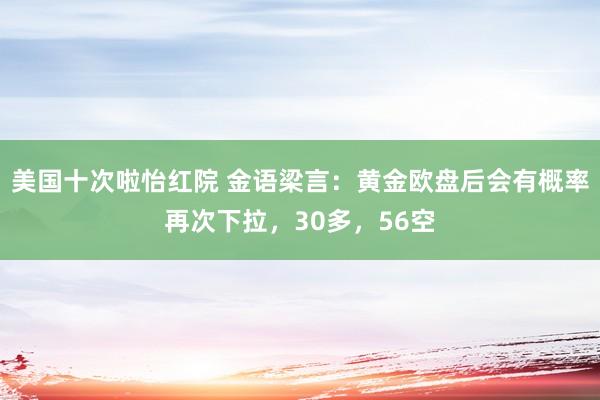 美国十次啦怡红院 金语梁言：黄金欧盘后会有概率再次下拉，30多，56空