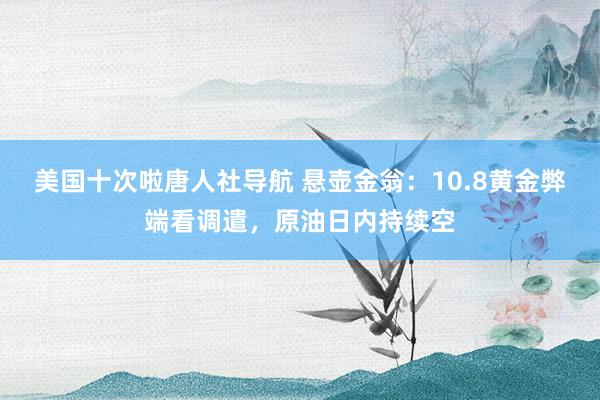 美国十次啦唐人社导航 悬壶金翁：10.8黄金弊端看调遣，原油日内持续空