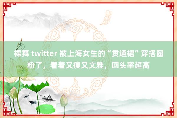 裸舞 twitter 被上海女生的“贯通裙”穿搭圈粉了，看着又瘦又文雅，回头率超高