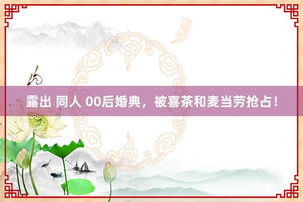 露出 同人 00后婚典，被喜茶和麦当劳抢占！