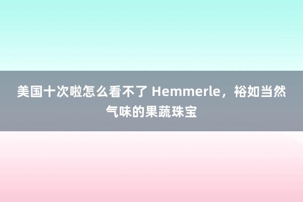 美国十次啦怎么看不了 Hemmerle，裕如当然气味的果蔬珠宝