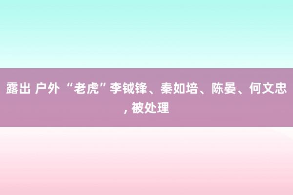 露出 户外 “老虎”李钺锋、秦如培、陈晏、何文忠， 被处理