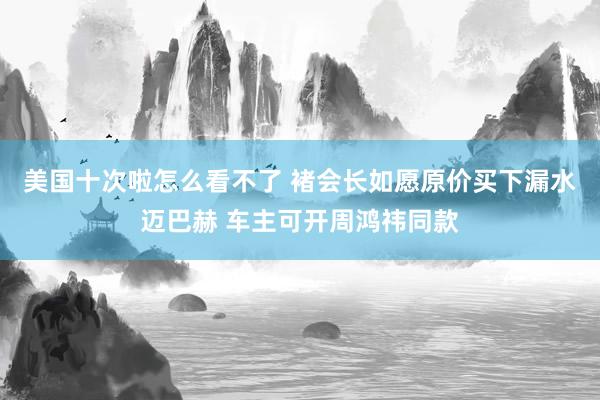 美国十次啦怎么看不了 褚会长如愿原价买下漏水迈巴赫 车主可开周鸿祎同款