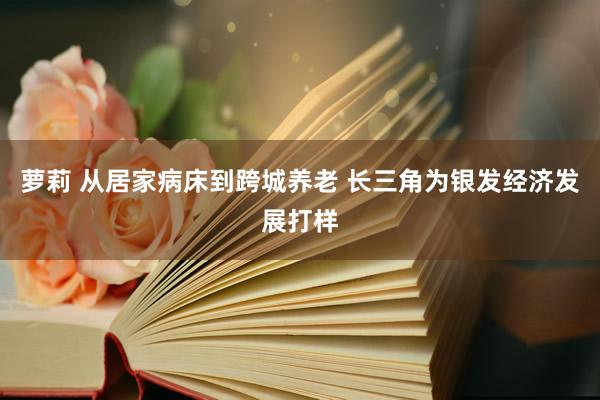 萝莉 从居家病床到跨城养老 长三角为银发经济发展打样