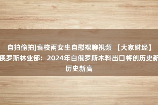 自拍偷拍]藝校兩女生自慰裸聊視頻 【大家财经】白俄罗斯林业部：2024年白俄罗斯木料出口将创历史新高