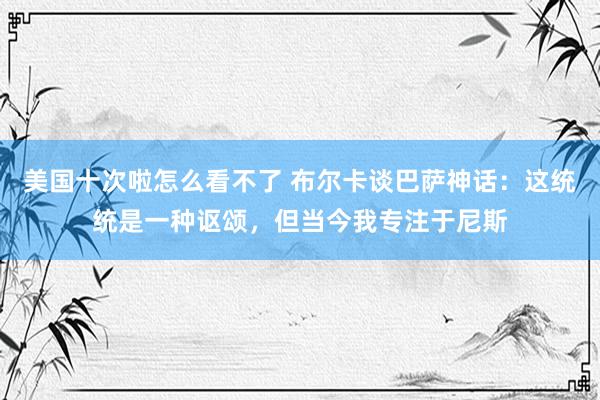 美国十次啦怎么看不了 布尔卡谈巴萨神话：这统统是一种讴颂，但当今我专注于尼斯