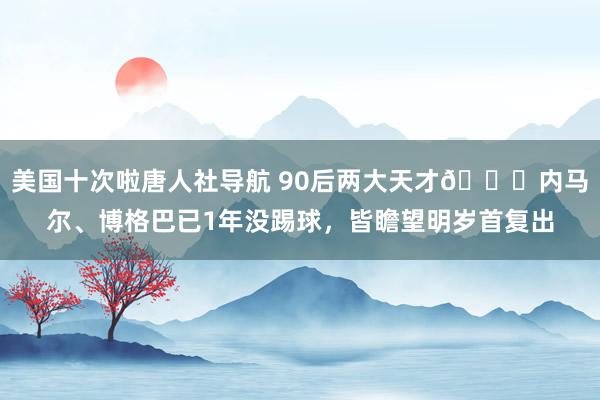 美国十次啦唐人社导航 90后两大天才😓内马尔、博格巴已1年没踢球，皆瞻望明岁首复出