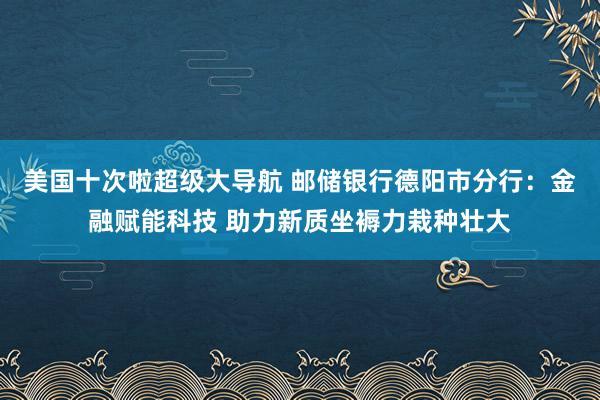 美国十次啦超级大导航 邮储银行德阳市分行：金融赋能科技 助力新质坐褥力栽种壮大