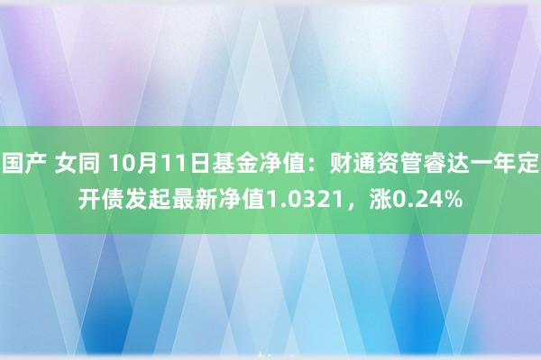 国产 女同 10月11日基金净值：财通资管睿达一年定开债发起最新净值1.0321，涨0.24%