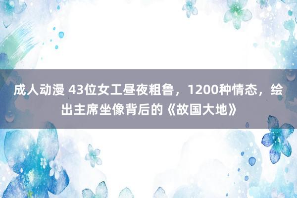 成人动漫 43位女工昼夜粗鲁，1200种情态，绘出主席坐像背后的《故国大地》