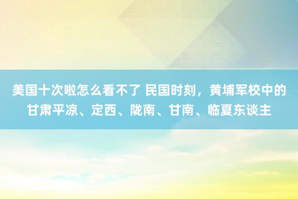 美国十次啦怎么看不了 民国时刻，黄埔军校中的甘肃平凉、定西、陇南、甘南、临夏东谈主