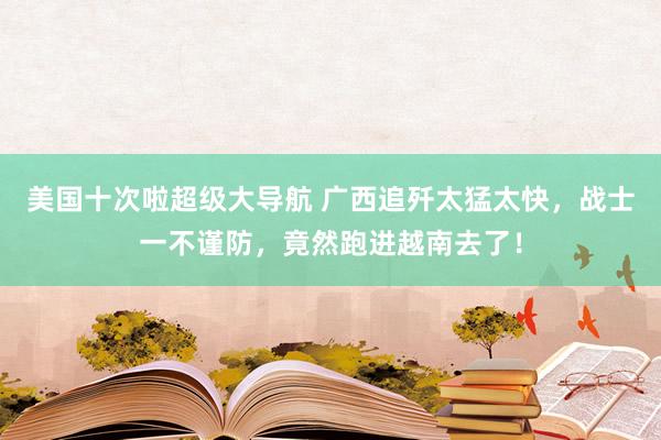 美国十次啦超级大导航 广西追歼太猛太快，战士一不谨防，竟然跑进越南去了！