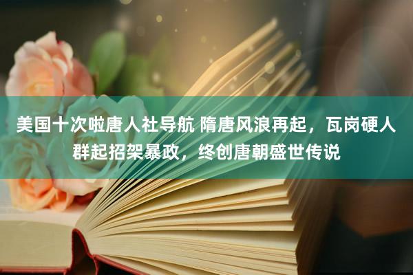 美国十次啦唐人社导航 隋唐风浪再起，瓦岗硬人群起招架暴政，终创唐朝盛世传说