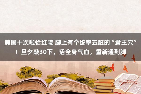 美国十次啦怡红院 脚上有个统率五脏的“君主穴”！旦夕敲30下，活全身气血，重新通到脚