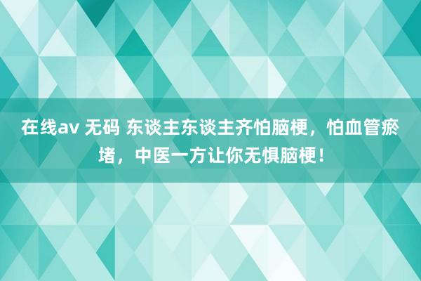 在线av 无码 东谈主东谈主齐怕脑梗，怕血管瘀堵，中医一方让你无惧脑梗！