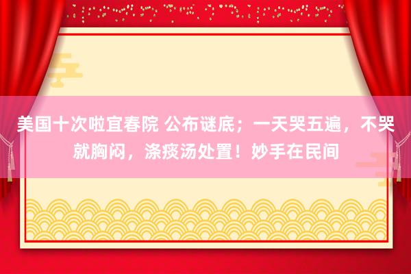 美国十次啦宜春院 公布谜底；一天哭五遍，不哭就胸闷，涤痰汤处置！妙手在民间