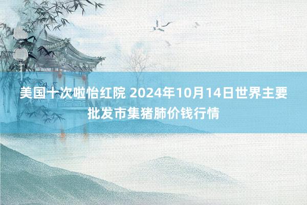 美国十次啦怡红院 2024年10月14日世界主要批发市集猪肺价钱行情