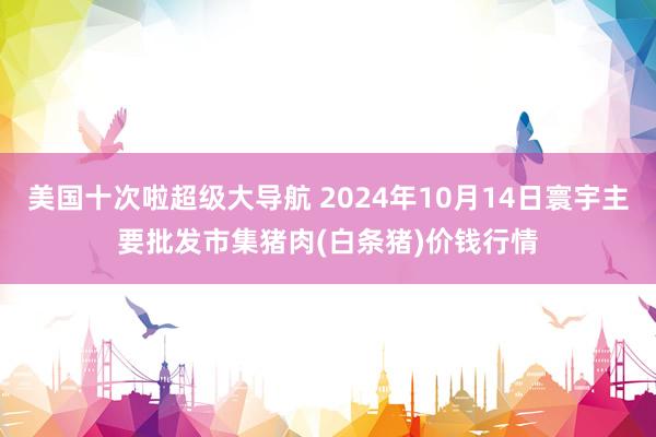 美国十次啦超级大导航 2024年10月14日寰宇主要批发市集猪肉(白条猪)价钱行情