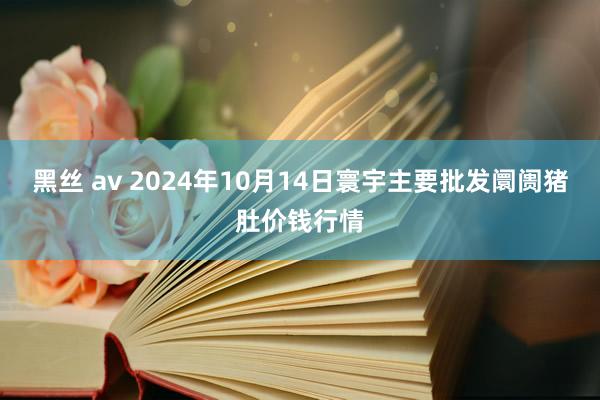 黑丝 av 2024年10月14日寰宇主要批发阛阓猪肚价钱行情