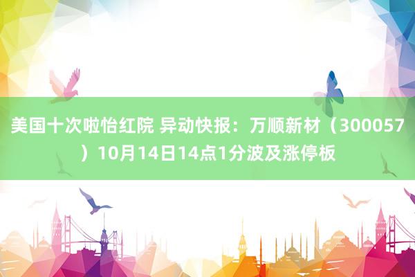 美国十次啦怡红院 异动快报：万顺新材（300057）10月14日14点1分波及涨停板