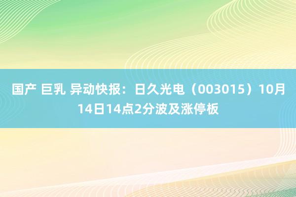 国产 巨乳 异动快报：日久光电（003015）10月14日14点2分波及涨停板