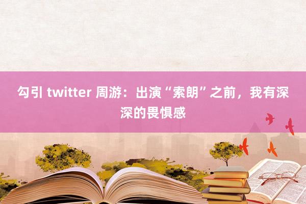 勾引 twitter 周游：出演“索朗”之前，我有深深的畏惧感