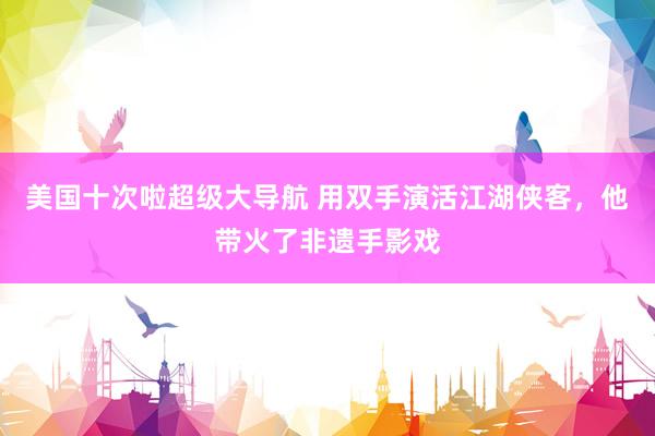 美国十次啦超级大导航 用双手演活江湖侠客，他带火了非遗手影戏