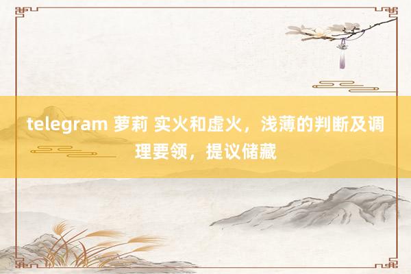 telegram 萝莉 实火和虚火，浅薄的判断及调理要领，提议储藏