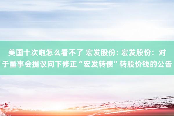 美国十次啦怎么看不了 宏发股份: 宏发股份：对于董事会提议向下修正“宏发转债”转股价钱的公告