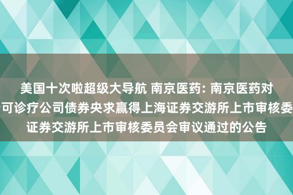 美国十次啦超级大导航 南京医药: 南京医药对于向不特定对象刊行可诊疗公司债券央求赢得上海证券交游所上市审核委员会审议通过的公告