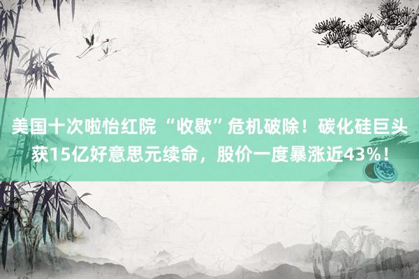 美国十次啦怡红院 “收歇”危机破除！碳化硅巨头获15亿好意思元续命，股价一度暴涨近43%！